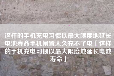 这样的手机充电习惯以最大限度地延长电池寿命手机闲置太久充不了电「这样的手机充电习惯以最大限度地延长电池寿命」